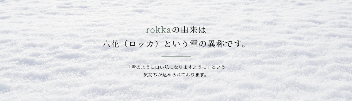 rokkaの由来は六花（ロッカ）という雪の異称です。 「雪のように白い肌になりますように」という気持ちが込められております。